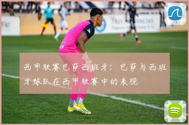 西甲联赛巴萨西班牙:巴萨与西班牙球队在西甲联赛中的表现