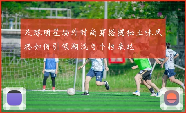 足球明星场外时尚穿搭揭秘土味风格如何引领潮流与个性表达