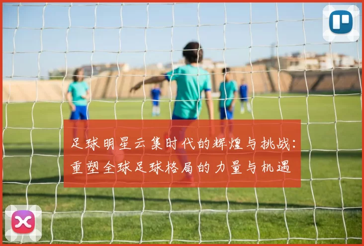 足球明星云集时代的辉煌与挑战：重塑全球足球格局的力量与机遇