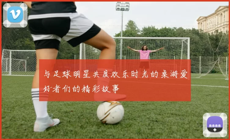 与足球明星共度欢乐时光的桌游爱好者们的精彩故事