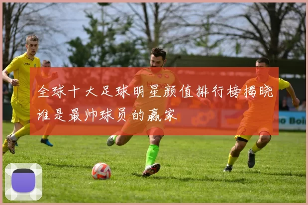 全球十大足球明星颜值排行榜揭晓谁是最帅球员的赢家