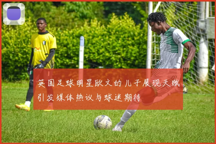 英国足球明星欧文的儿子展现天赋引发媒体热议与球迷期待