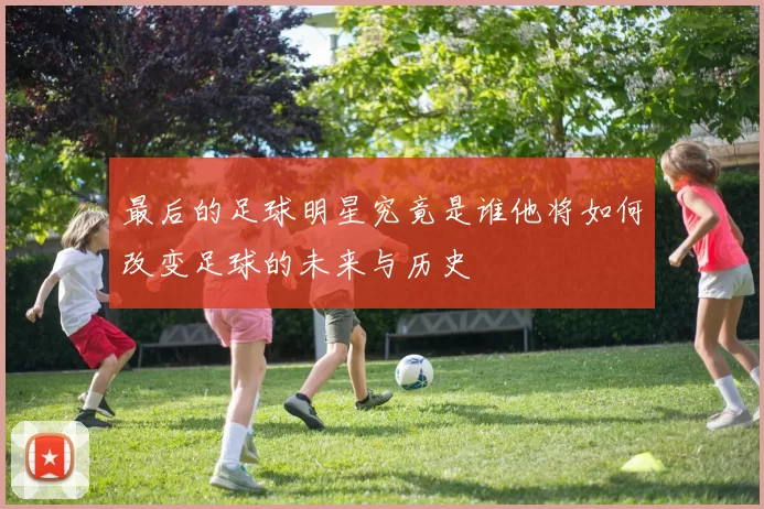 最后的足球明星究竟是谁他将如何改变足球的未来与历史