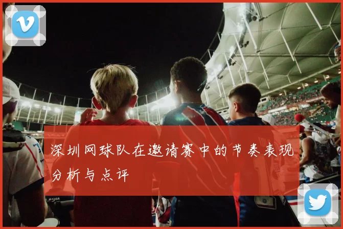 深圳网球队在邀请赛中的节奏表现分析与点评