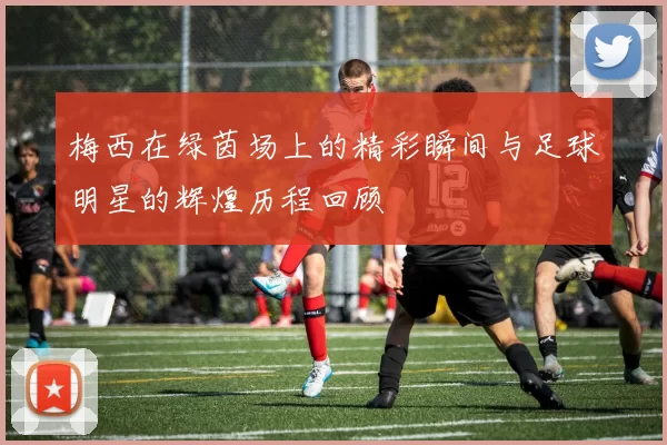 梅西在绿茵场上的精彩瞬间与足球明星的辉煌历程回顾