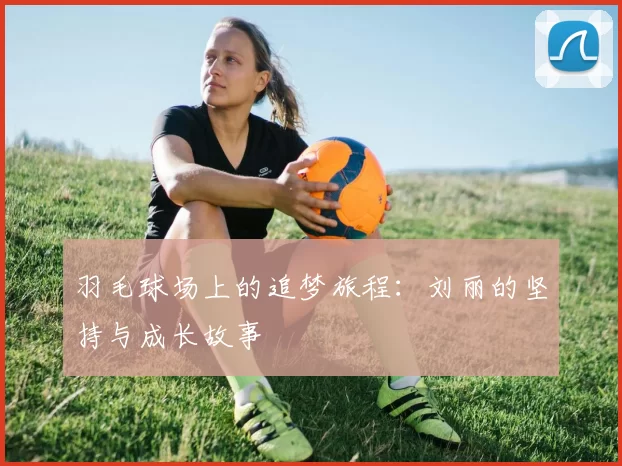 羽毛球场上的追梦旅程：刘丽的坚持与成长故事