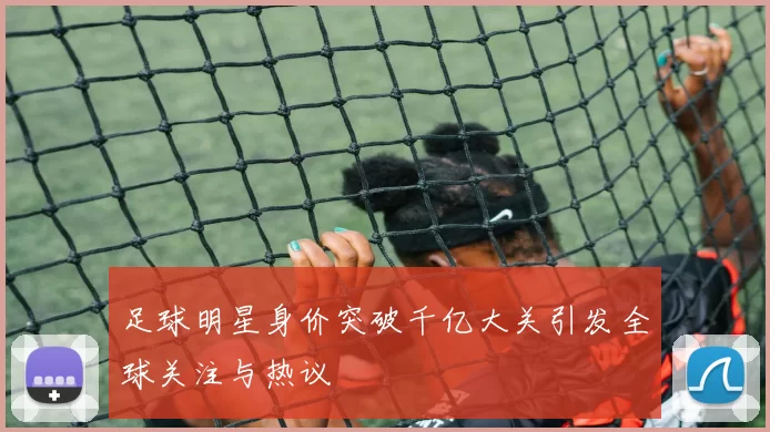足球明星身价突破千亿大关引发全球关注与热议
