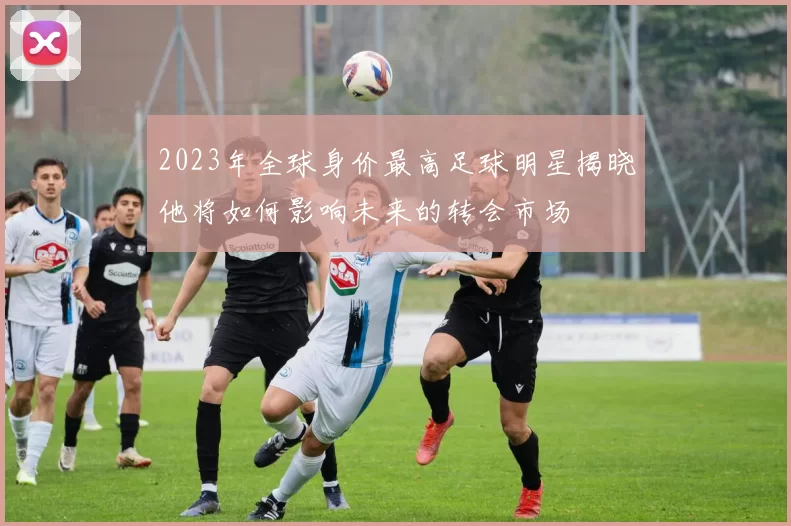 2023年全球身价最高足球明星揭晓他将如何影响未来的转会市场