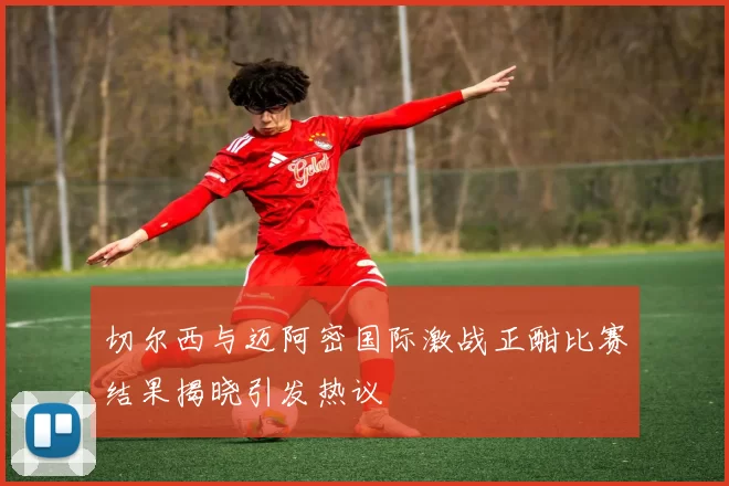 切尔西与迈阿密国际激战正酣比赛结果揭晓引发热议
