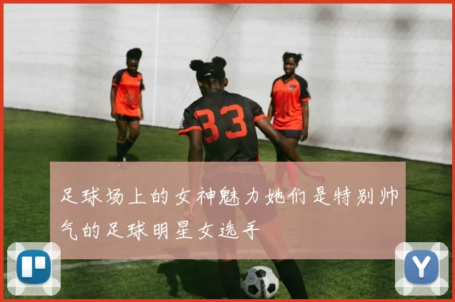 足球场上的女神魅力她们是特别帅气的足球明星女选手