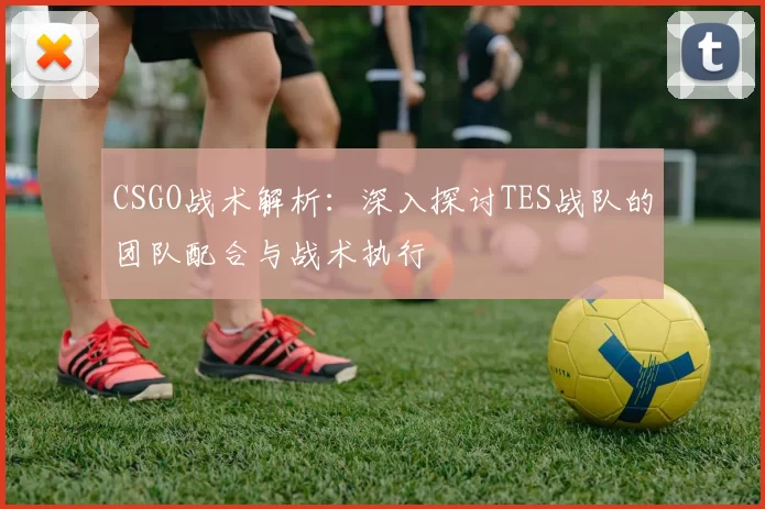 CSGO战术解析：深入探讨TES战队的团队配合与战术执行