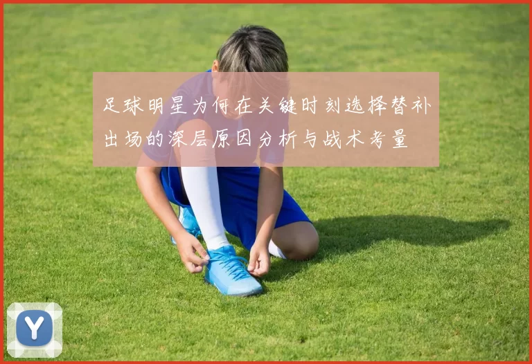 足球明星为何在关键时刻选择替补出场的深层原因分析与战术考量