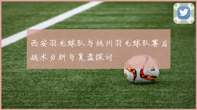 西安羽毛球队与杭州羽毛球队赛后战术分析与复盘探讨