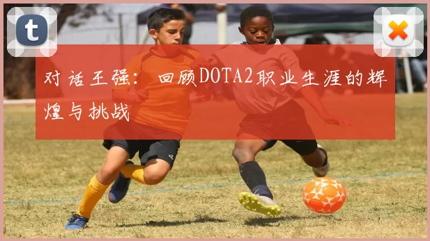 对话王强：回顾DOTA2职业生涯的辉煌与挑战