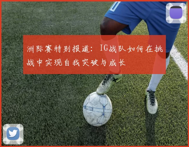 洲际赛特别报道：IG战队如何在挑战中实现自我突破与成长