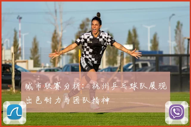 城市联赛分析：杭州乒乓球队展现出色耐力与团队精神