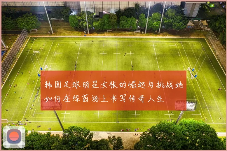 韩国足球明星女张的崛起与挑战她如何在绿茵场上书写传奇人生