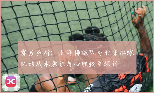 赛后分析：上海排球队与北京排球队的战术意识与心理较量探讨