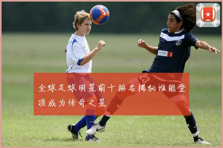 全球足球明星前十排名揭秘谁能登顶成为传奇之星