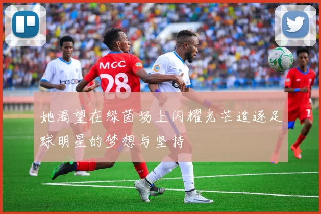 她渴望在绿茵场上闪耀光芒追逐足球明星的梦想与坚持