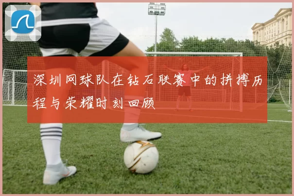 深圳网球队在钻石联赛中的拼搏历程与荣耀时刻回顾