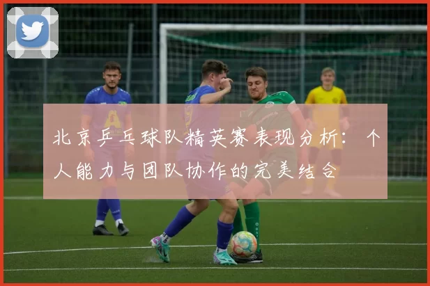 北京乒乓球队精英赛表现分析：个人能力与团队协作的完美结合