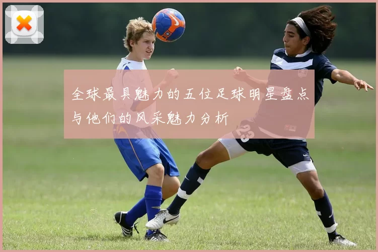 全球最具魅力的五位足球明星盘点与他们的风采魅力分析