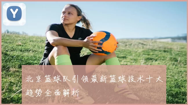 北京篮球队引领最新篮球技术十大趋势全面解析