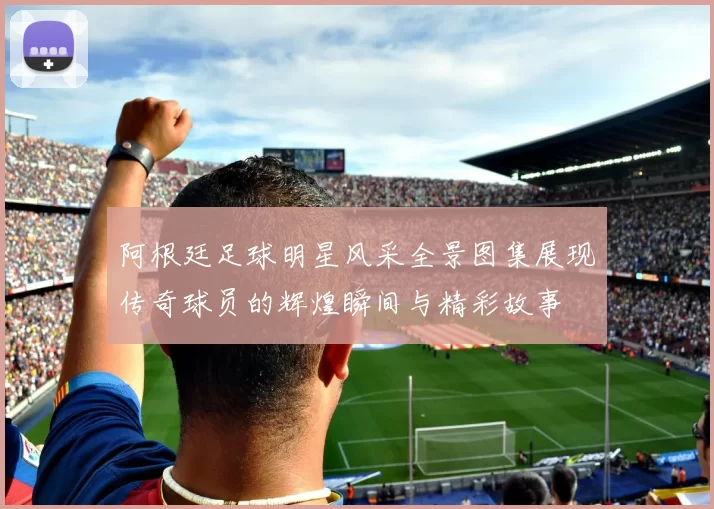 阿根廷足球明星风采全景图集展现传奇球员的辉煌瞬间与精彩故事