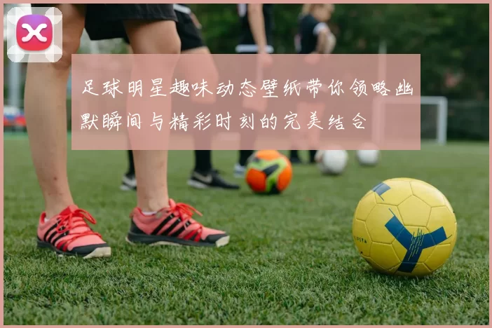 足球明星趣味动态壁纸带你领略幽默瞬间与精彩时刻的完美结合