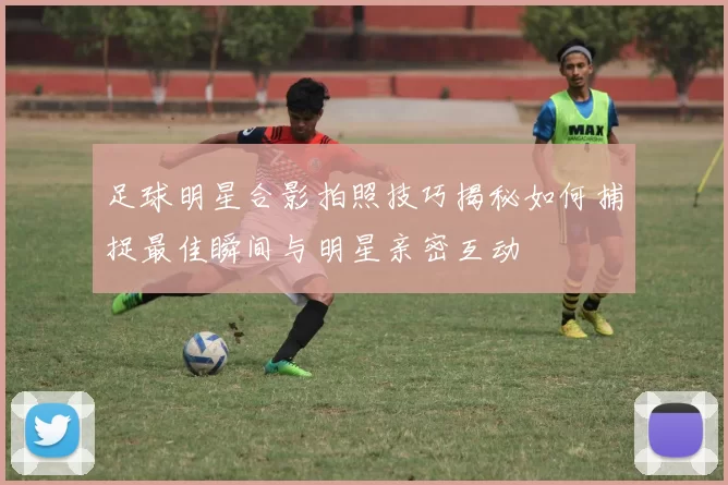 足球明星合影拍照技巧揭秘如何捕捉最佳瞬间与明星亲密互动