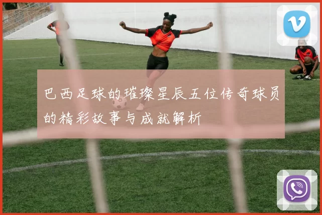 巴西足球的璀璨星辰五位传奇球员的精彩故事与成就解析