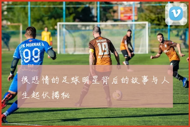 很悲情的足球明星背后的故事与人生起伏揭秘
