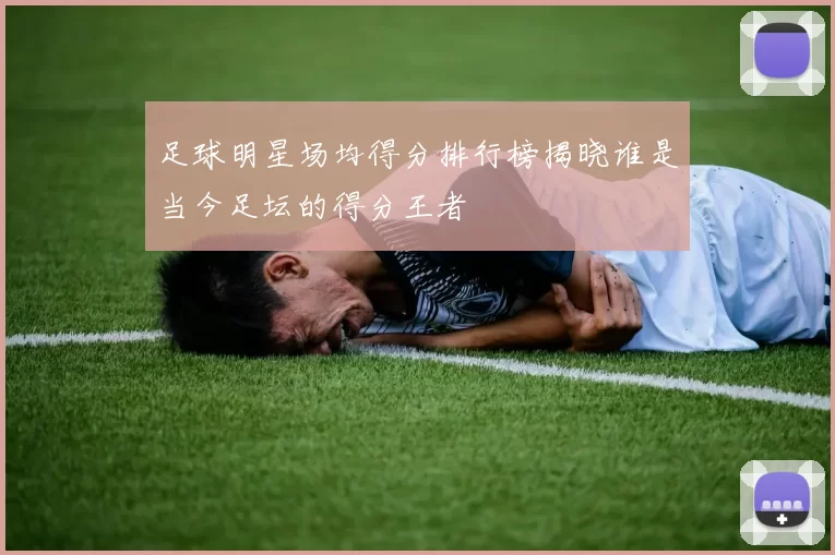 足球明星场均得分排行榜揭晓谁是当今足坛的得分王者
