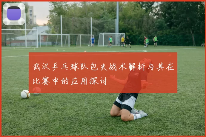 武汉乒乓球队包夹战术解析与其在比赛中的应用探讨