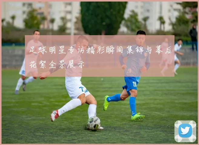 足球明星专访精彩瞬间集锦与幕后花絮全景展示