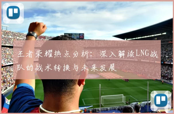 王者荣耀热点分析：深入解读LNG战队的战术转换与未来发展