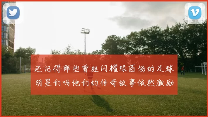还记得那些曾经闪耀绿茵场的足球明星们吗他们的传奇故事依然激励着我们