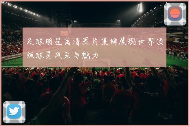 足球明星高清图片集锦展现世界顶级球员风采与魅力