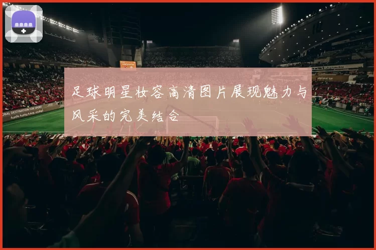足球明星妆容高清图片展现魅力与风采的完美结合