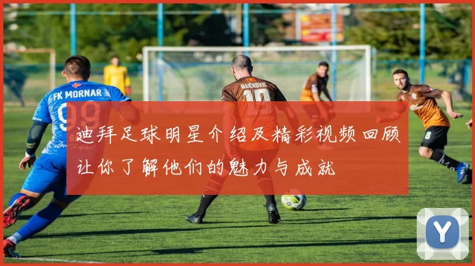 迪拜足球明星介绍及精彩视频回顾让你了解他们的魅力与成就
