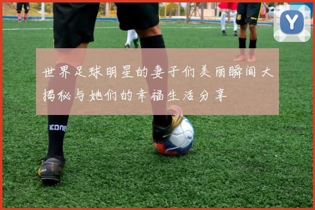 世界足球明星的妻子们美丽瞬间大揭秘与她们的幸福生活分享