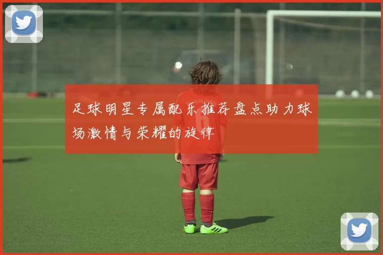 足球明星专属配乐推荐盘点助力球场激情与荣耀的旋律
