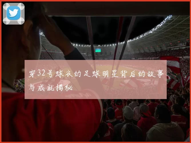 穿32号球衣的足球明星背后的故事与成就揭秘