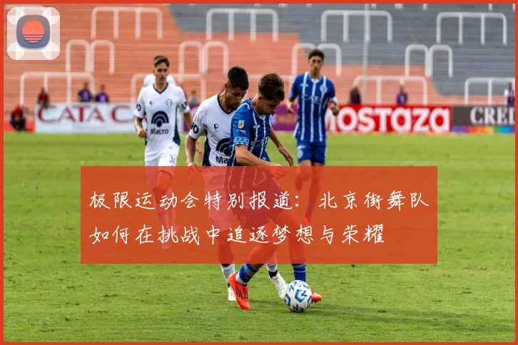 极限运动会特别报道：北京街舞队如何在挑战中追逐梦想与荣耀