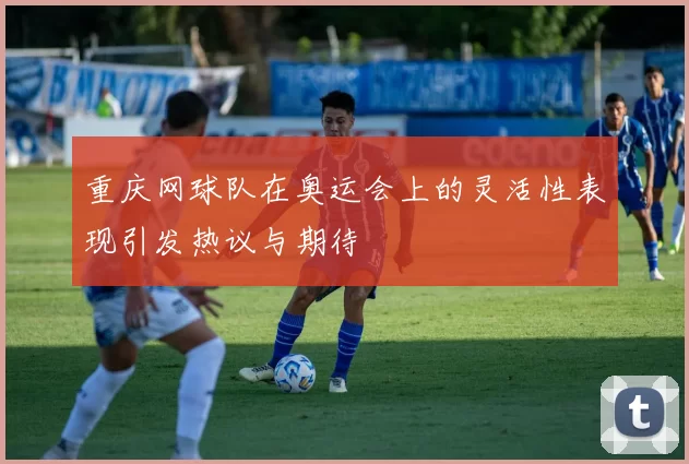 重庆网球队在奥运会上的灵活性表现引发热议与期待