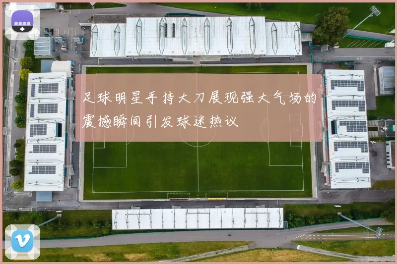 足球明星手持大刀展现强大气场的震撼瞬间引发球迷热议