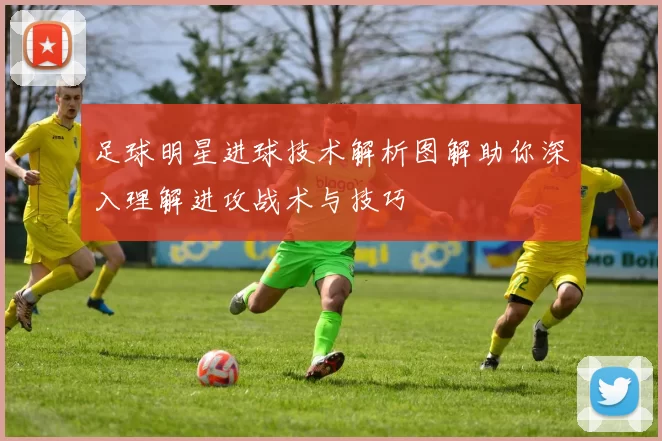 足球明星进球技术解析图解助你深入理解进攻战术与技巧